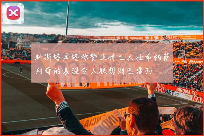 科斯塔库塔称赞亚特兰大壮举帕萨利奇的表现令人联想到巴雷西