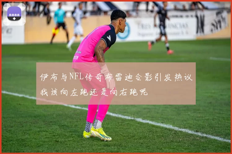 伊布与NFL传奇布雷迪合影引发热议我该向左跑还是向右跑呢