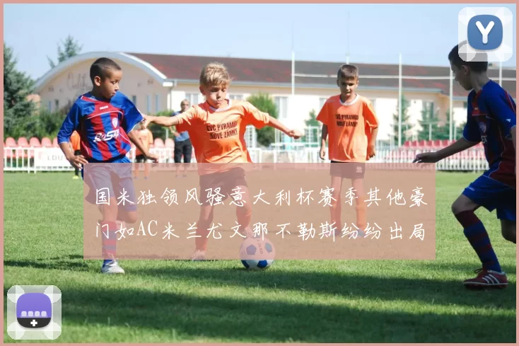 国米独领风骚意大利杯赛季其他豪门如AC米兰尤文那不勒斯纷纷出局