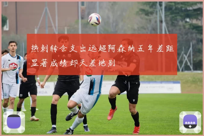 热刺转会支出远超阿森纳五年差距显著成绩却天差地别