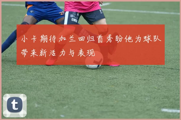 小卡期待加兰回归首秀盼他为球队带来新活力与表现
