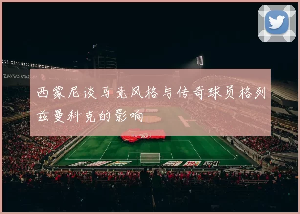 西蒙尼谈马竞风格与传奇球员格列兹曼科克的影响
