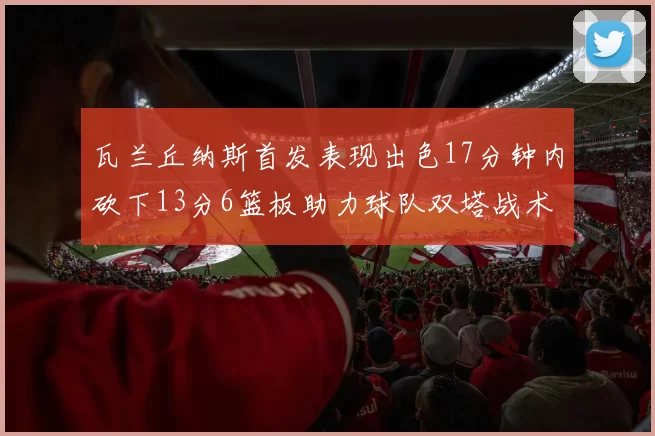 瓦兰丘纳斯首发表现出色17分钟内砍下13分6篮板助力球队双塔战术