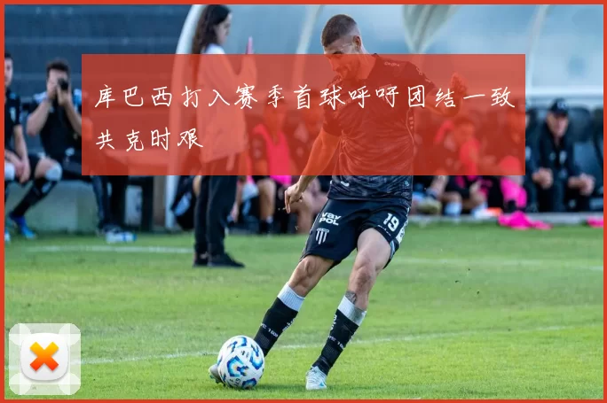库巴西打入赛季首球呼吁团结一致共克时艰
