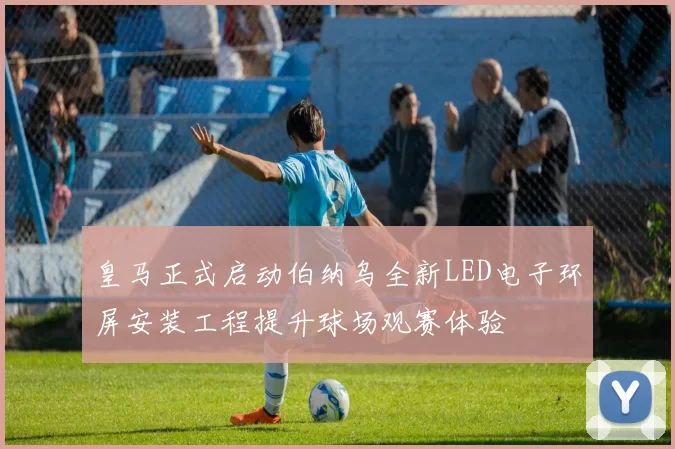 皇马正式启动伯纳乌全新LED电子环屏安装工程提升球场观赛体验