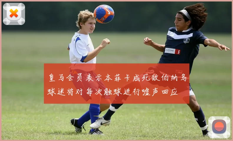 皇马会员表示本菲卡成死敌伯纳乌球迷将对每次触球进行嘘声回应