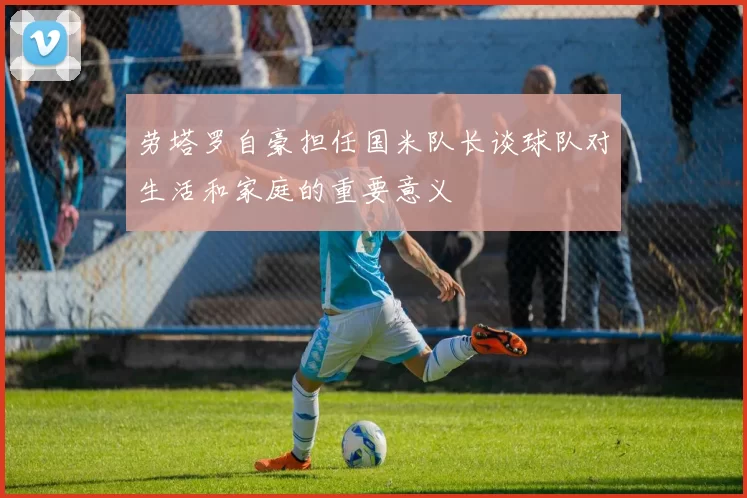 劳塔罗自豪担任国米队长谈球队对生活和家庭的重要意义