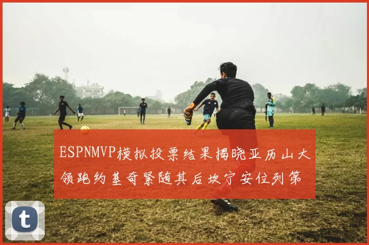 ESPNMVP模拟投票结果揭晓亚历山大领跑约基奇紧随其后坎宁安位列第三