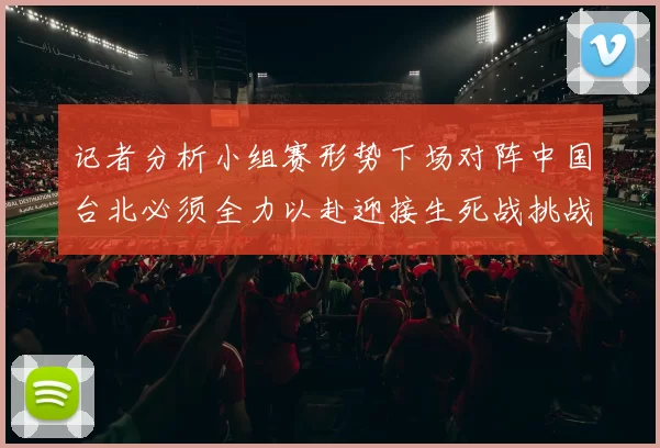 记者分析小组赛形势下场对阵中国台北必须全力以赴迎接生死战挑战