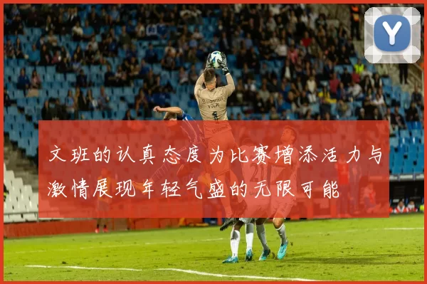 文班的认真态度为比赛增添活力与激情展现年轻气盛的无限可能